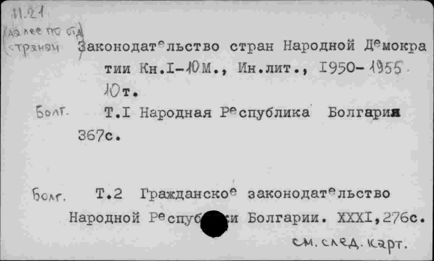 ﻿д<5 TTC C'A
чтуз.нэч Законодательство стран Народной Демокра тии Кн.1-40м., Ин.лит., 1950-^55
Ют.
Болт. т.1 Народная Республика Болгария
367с.
Бодг. Т.2 Гражданское законодательство
Народной РвспусЛ^и Болгарии. XXXI, 276с